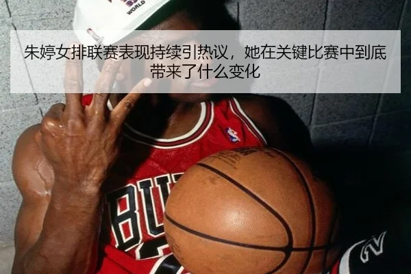 朱婷女排联赛表现持续引热议，她在关键比赛中到底带来了什么变化 | maiqiuweb